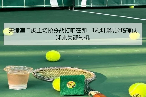 天津津门虎主场抢分战打响在即，球迷期待这场硬仗迎来关键转机