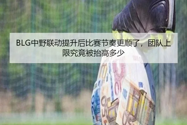 BLG中野联动提升后比赛节奏更顺了，团队上限究竟被抬高多少